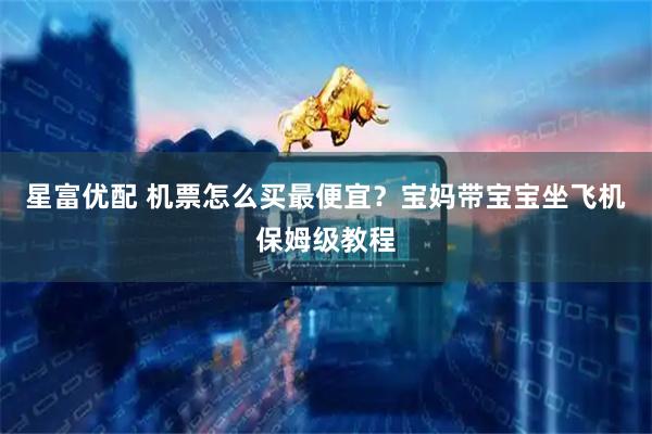 星富优配 机票怎么买最便宜？宝妈带宝宝坐飞机保姆级教程