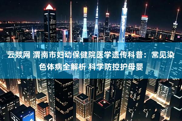 云燚网 渭南市妇幼保健院医学遗传科普：常见染色体病全解析 科学防控护母婴