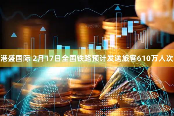 港盛国际 2月17日全国铁路预计发送旅客610万人次