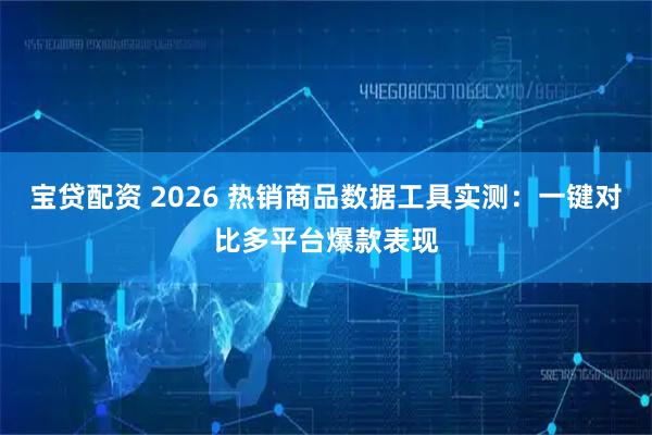宝贷配资 2026 热销商品数据工具实测：一键对比多平台爆款表现