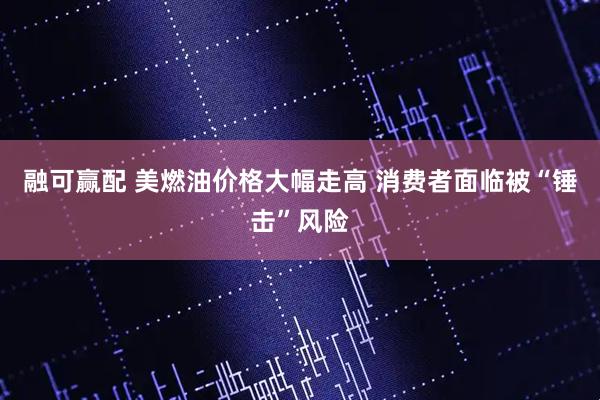 融可赢配 美燃油价格大幅走高 消费者面临被“锤击”风险