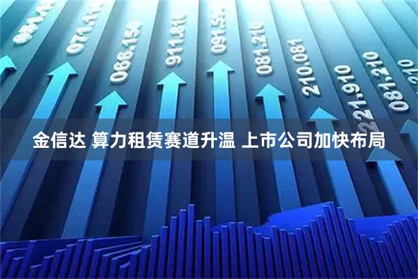 金信达 算力租赁赛道升温 上市公司加快布局