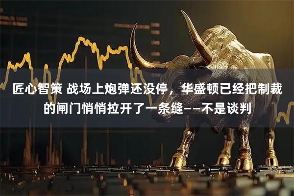 匠心智策 战场上炮弹还没停，华盛顿已经把制裁的闸门悄悄拉开了一条缝——不是谈判