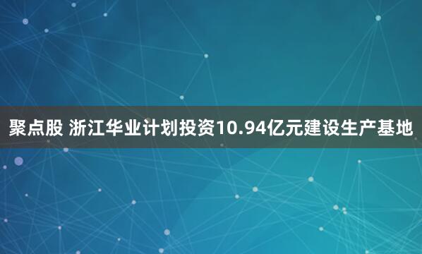 聚点股 浙江华业计划投资10.94亿元建设生产基地