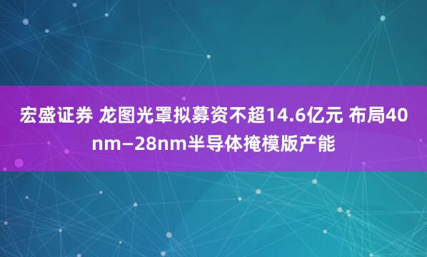 宏盛证券 龙图光罩拟募资不超14.6亿元 布局40nm—28nm半导体掩模版产能