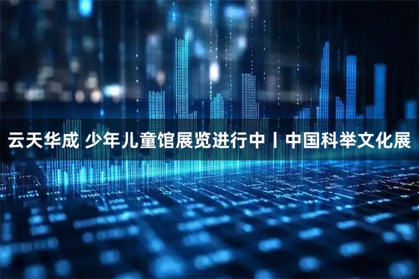 云天华成 少年儿童馆展览进行中丨中国科举文化展