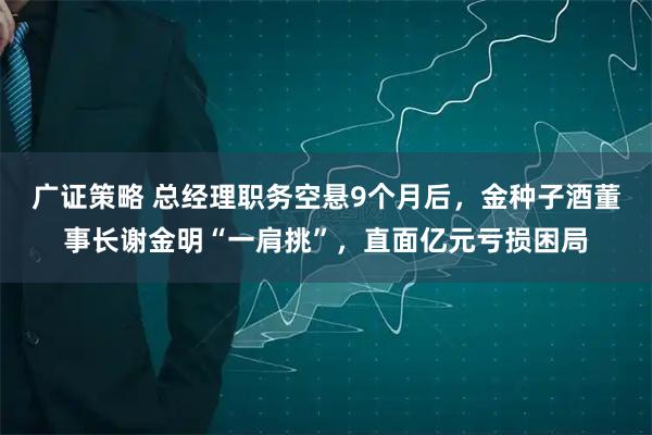 广证策略 总经理职务空悬9个月后，金种子酒董事长谢金明“一肩挑”，直面亿元亏损困局