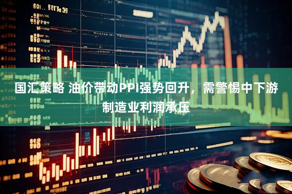 国汇策略 油价带动PPI强势回升，需警惕中下游制造业利润承压