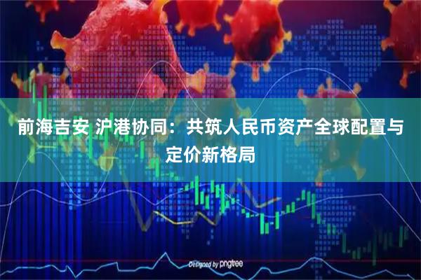 前海吉安 沪港协同:共筑人民币资产全球配置与定价新格局